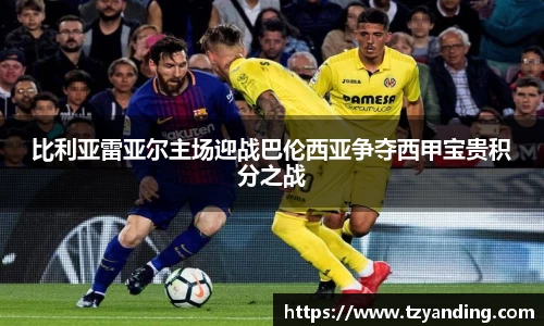 比利亚雷亚尔主场迎战巴伦西亚争夺西甲宝贵积分之战