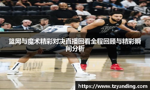 篮网与魔术精彩对决直播回看全程回顾与精彩瞬间分析