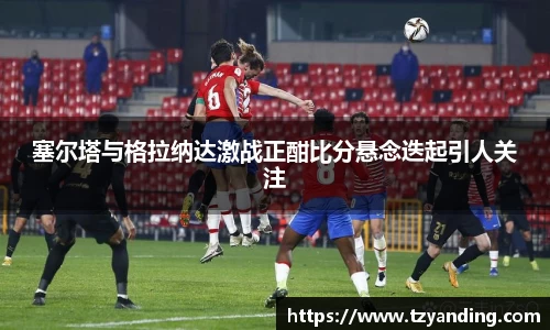 塞尔塔与格拉纳达激战正酣比分悬念迭起引人关注